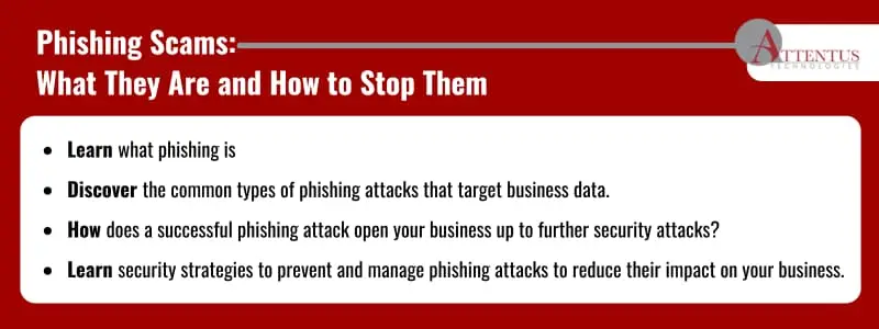 Key Takeaways: Learn what phishing is Discover the common types of phishing attacks that target business data. How does a successful phishing attack open your business up to further security attacks? Learn security strategies to prevent and manage phishing attacks to reduce their impact on your business. 