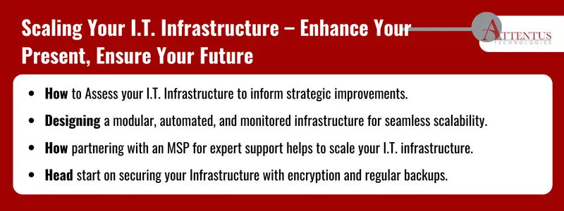 Key Takeaways:
	How to Assess your I.T. Infrastructure to inform strategic improvements.
	Designing a modular, automated, and monitored infrastructure for seamless scalability.
	How partnering with an MSP for expert support helps to scale your I.T. infrastructure.
	Head start on securing your Infrastructure with encryption and regular backups.