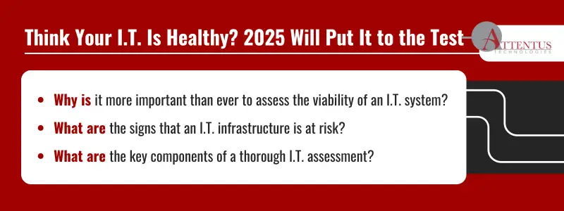 Key Takeaways: Why is it more important than ever to assess the viability of an I.T. system? What are the signs that an I.T. infrastructure is at risk? What are the key components of a thorough I.T. assessment? 