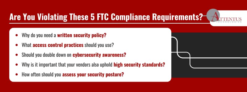 Are You Violating These 5 FTC Compliance Requirements?

Why do you need a written security policy?
What access control practices should you use?
Should you double down on cybersecurity awareness?
Why is it important that your vendors also uphold high security standards?
How often should you assess your security posture?
