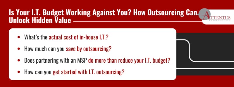 Is Your I.T. Budget Working Against You? How Outsourcing Can Unlock Hidden Value What’s the actual cost of in-house I.T.? How much can you save by outsourcing? Does partnering with an MSP do more than reduce your I.T. budget? How can you get started with I.T. outsourcing? 
