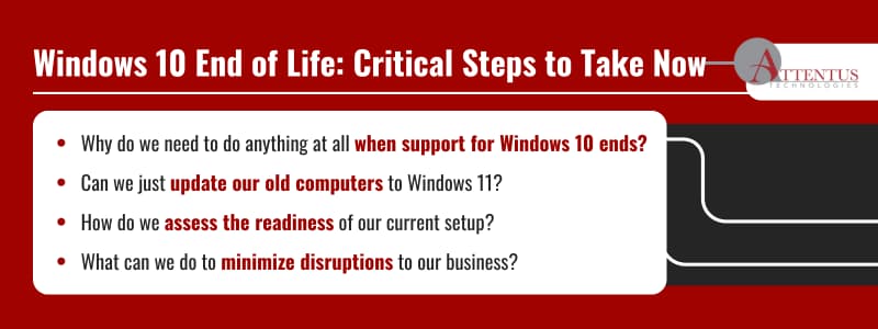 Windows 10 End of Life: Critical Steps to Take Now

Why do we need to do anything at all when support for Windows 10 ends?
Can we just update our old computers to Windows 11?
How do we assess the readiness of our current setup?
What can we do to minimize disruptions to our business?
