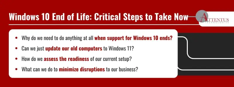Windows 10 End of Life: Critical Steps to Take NowWhy do we need to do anything at all when support for Windows 10 ends?Can we just update our old computers to Windows 11?How do we assess the readiness of our current setup?What can we do to minimize disruptions to our business?
