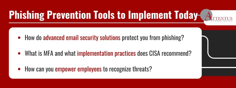 3 Tools You Can Implement Today to Prevent a Phishing Attack

How do advanced email security solutions protect you from phishing?
What is MFA and what implementation practices does CISA recommend?
How can you empower employees to recognize threats?

