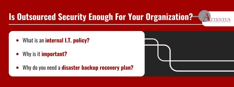 Is Outsourced Security Enough For Your Organization?

What is an internal I.T. policy?
Why is it important?
Why do you need a disaster backup recovery plan?
