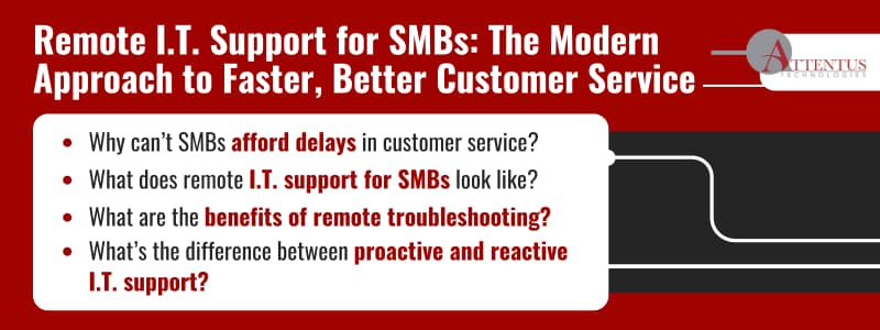 Remote I.T. Support for SMBs: The Modern Approach to Faster, Better Customer ServiceWhy can’t SMBs afford delays in customer service?What does remote I.T. support for SMBs look like?What are the benefits of remote troubleshooting?What’s the difference between proactive and reactive I.T. support?
