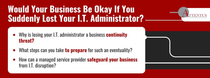 Would Your Business Be Okay If You Suddenly Lost Your I.T. Administrator?

Key Takeaways:

Why is losing your I.T. administrator a business continuity threat?
What steps can you take to prepare for such an eventuality?
How can a managed service provider safeguard your business from I.T. disruption?
