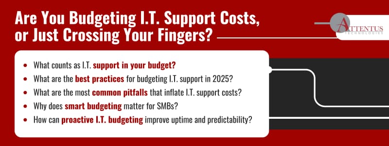 How to Budget for I.T. Support Costs

Key Takeaways:

What counts as I.T. support in your budget?
What are the best practices for budgeting I.T. support in 2025?
What are the most common pitfalls that inflate I.T. support costs?
Why does smart budgeting matter for SMBs?
How can proactive I.T. budgeting improve uptime and predictability?